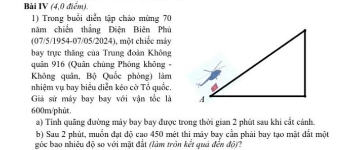 Bài IV (4,0 điểm). 
1) Trong buổi diễn tập chào mừng 70
năm chiến thắng Điện Biên Phủ 
(07/5/1954-07/05/2024), một chiếc máy 
bay trực thăng của Trung đoàn Không 
quân 916 (Quân chủng Phòng không - 
Không quân, Bộ Quốc phòng) làm 
nhiệm vụ bay biểu diễn kéo cờ Tổ quốc. 
Giả sử máy bay bay với vận tốc là
600m/phút. 
a) Tính quãng đường máy bay bay được trong thời gian 2 phút sau khi cất cánh. 
b) Sau 2 phút, muốn đạt độ cao 450 mét thì máy bay cần phải bay tạo mặt đất một 
góc bao nhiêu độ so với mặt đất (làm tròn kết quả đến độ)?