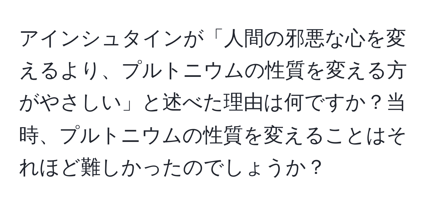 アインシュタインが「人間の邪悪な心を変えるより、プルトニウムの性質を変える方がやさしい」と述べた理由は何ですか？当時、プルトニウムの性質を変えることはそれほど難しかったのでしょうか？