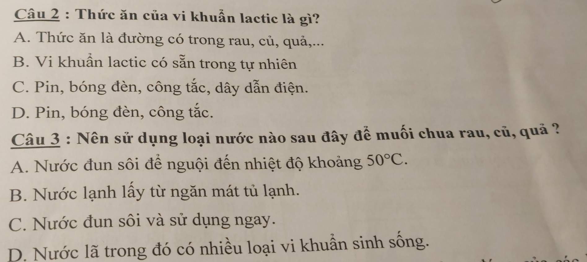 Thức ăn của vi khuẩn lactic là gì?
A. Thức ăn là đường có trong rau, củ, quả,...
B. Vi khuẩn lactic có sẵn trong tự nhiên
C. Pin, bóng đèn, công tắc, dây dẫn điện.
D. Pin, bóng đèn, công tắc.
Câu 3 : Nên sử dụng loại nước nào sau đây để muối chua rau, củ, quả ?
A. Nước đun sôi để nguội đến nhiệt độ khoảng 50°C.
B. Nước lạnh lấy từ ngăn mát tủ lạnh.
C. Nước đun sôi và sử dụng ngay.
D. Nước lã trong đó có nhiều loại vi khuẫn sinh sống.