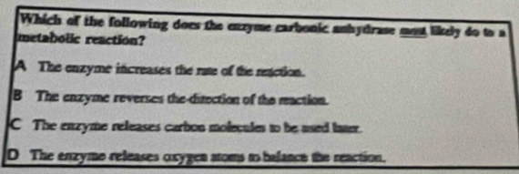 Which of the following does the enzyme carbonic anhydrase most likely do to a
metabolic reaction?
A The enzyme increases the rate of the reaction.
B The enzyme reverses the-direction of the maction.
C The enzyme releases carbon molecules to be used later.
D The enzyme releases oxygen atoms to balance the reaction.