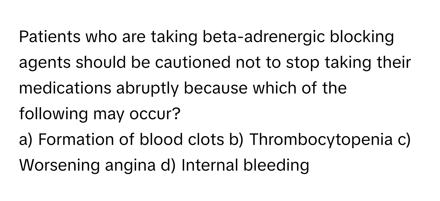 Patients who are taking beta-adrenergic blocking agents should be cautioned not to stop taking their medications abruptly because which of the following may occur?

a) Formation of blood clots  b) Thrombocytopenia  c) Worsening angina  d) Internal bleeding