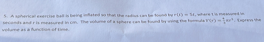 A spherical exercise ball is being inflated so that the radius can be found by r(t)=5t , where t is measured in
seconds and r is measured in cm. The volume of a sphere can be found by using the formula V(r)= 4/3 π r^3. Express the 
volume as a function of time.