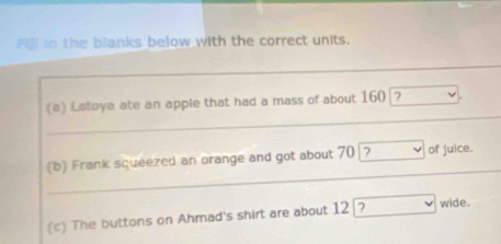 Fil in the blanks below with the correct units. 
_ 
_ 
_ 
(e) Latoya ate an apple that had a mass of about 160 □
_ 
(b) Frank squeezed an orange and got about 70 boxed ?lor  of juice. 
_ 
(c) The buttons on Ahmad's shirt are about 12 boxed ?  wide.