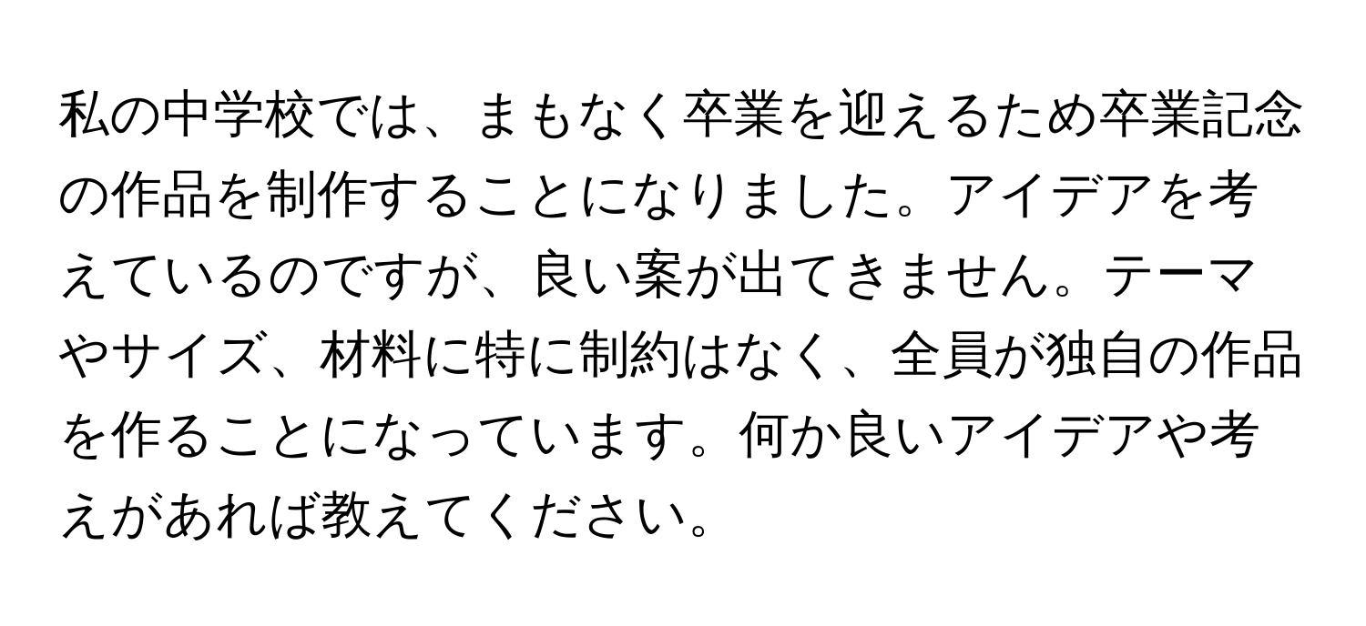 私の中学校では、まもなく卒業を迎えるため卒業記念の作品を制作することになりました。アイデアを考えているのですが、良い案が出てきません。テーマやサイズ、材料に特に制約はなく、全員が独自の作品を作ることになっています。何か良いアイデアや考えがあれば教えてください。