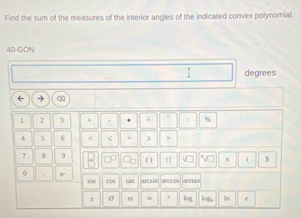 Find the sum of the measures of the interior angles of the indicated convex polynomial.
40 -GON 
T
1
degrees
1 2 3 + . + : %
4 5 6 < = > >
7 8 9  □ /□   ( ) |1 π i $
0
sin COS tan arcsin arccos arctan
+ Ø ω ∞ log logb ln e