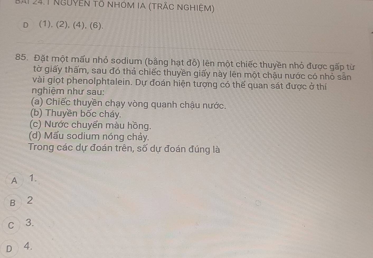 BAi 24.1 NgUYEN tổ nhóm Ia (trắc nghiệM)
D (1), (2), (4), (6).
85. Đặt một mấu nhỏ sodium (bằng hạt đỗ) lên một chiếc thuyền nhỏ được gấp từ
tờ giấy thấm, sau đó thả chiếc thuyền giấy này lên một chậu nước có nhỏ sẵn
vài giọt phenolphtalein. Dự đoán hiện tượng có thể quan sát được ở thí
nghiệm như sau:
(a) Chiếc thuyền chạy vòng quanh chậu nước.
(b) Thuyền bốc cháy.
(c) Nước chuyển màu hồng.
(d) Mẩu sodium nóng chảy.
Trong các dự đoán trên, số dự đoán đúng là
A 1.
B 2
c 3.
D 4.