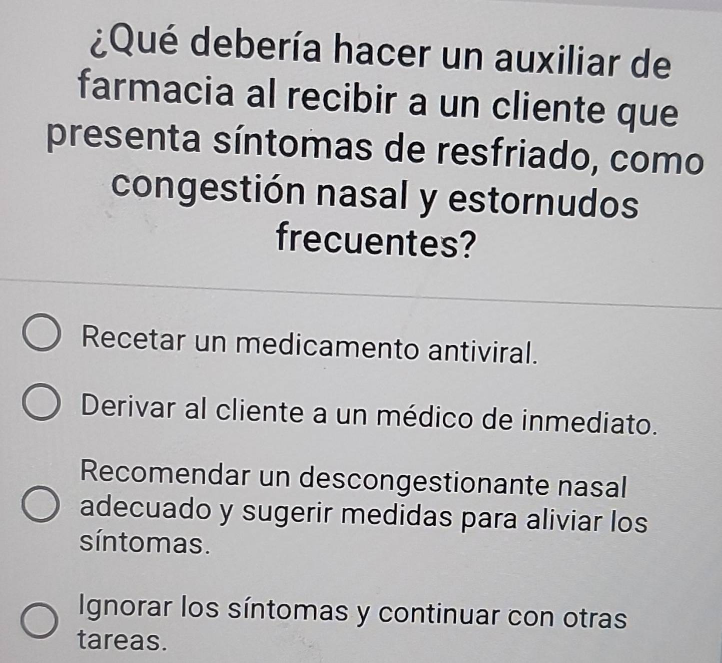 ¿Qué debería hacer un auxiliar de
farmacia al recibir a un cliente que
presenta síntomas de resfriado, como
congestión nasal y estornudos
frecuentes?
Recetar un medicamento antiviral.
Derivar al cliente a un médico de inmediato.
Recomendar un descongestionante nasal
adecuado y sugerir medidas para aliviar los
síntomas.
Ignorar los síntomas y continuar con otras
tareas.