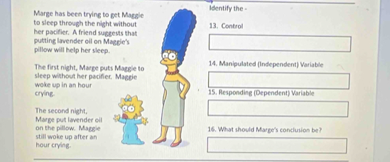 Identify the - 
Marge has been trying to get Maggie 
to sleep through the night without 13. Control 
her pacifier. A friend suggests that 
putting lavender oil on Maggie's 
pillow will help her sleep. 
The first night, Marge puts Maggie to 14. Manipulated (Independent) Variable 
sleep without her pacifier. Maggie 
woke up in an hour
crying. 15. Responding (Dependent) Variable 
The second night, 
Marge put lavender oil 
on the pillow. Maggie 16. What should Marge's conclusion be? 
still woke up after an 
hour crying.