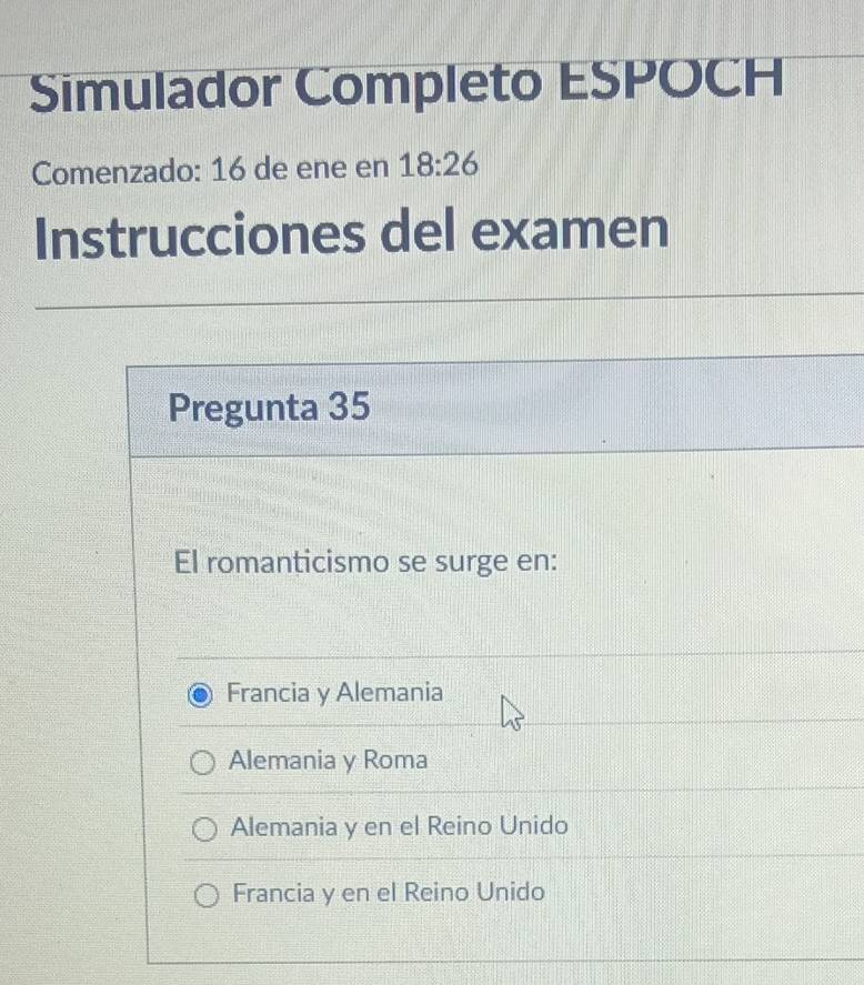 Simulador Completo ESPOCH
Comenzado: 16 de ene en 18:26
Instrucciones del examen
Pregunta 35
El romanticismo se surge en:
Francia y Alemania
Alemania y Roma
Alemania y en el Reino Unido
Francia y en el Reino Unido