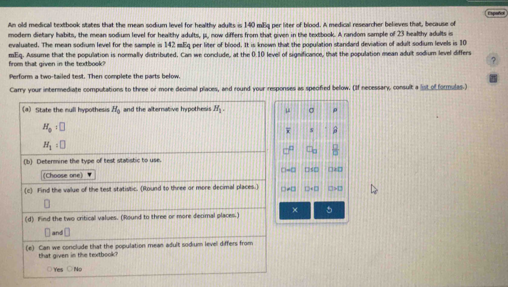 Español
An old medical textbook states that the mean sodium level for healthy adults is 140 mEq per liter of blood. A medical researcher believes that, because of
modern dietary habits, the mean sodium level for healthy adults, μ, now differs from that given in the textbook. A random sample of 23 healthy adults is
evaluated. The mean sodium level for the sample is 142 mEq per liter of blood. It is known that the population standard deviation of adult sodium levels is 10
mEq. Assume that the population is normally distributed. Can we conclude, at the 0.10 level of significance, that the population mean adult sodium level differs
from that given in the textbook? ?
Perform a two-tailed test. Then complete the parts below.
Carry your intermediate computations to three or more decimal places, and round your responses as specified below. (If necessary, consult a list of formulas.)
p
μ
s p
□ _□   □ /□  
□ =□ □ ≤ □ □ ≥ □
□ != □ D IJ>□
× 5
