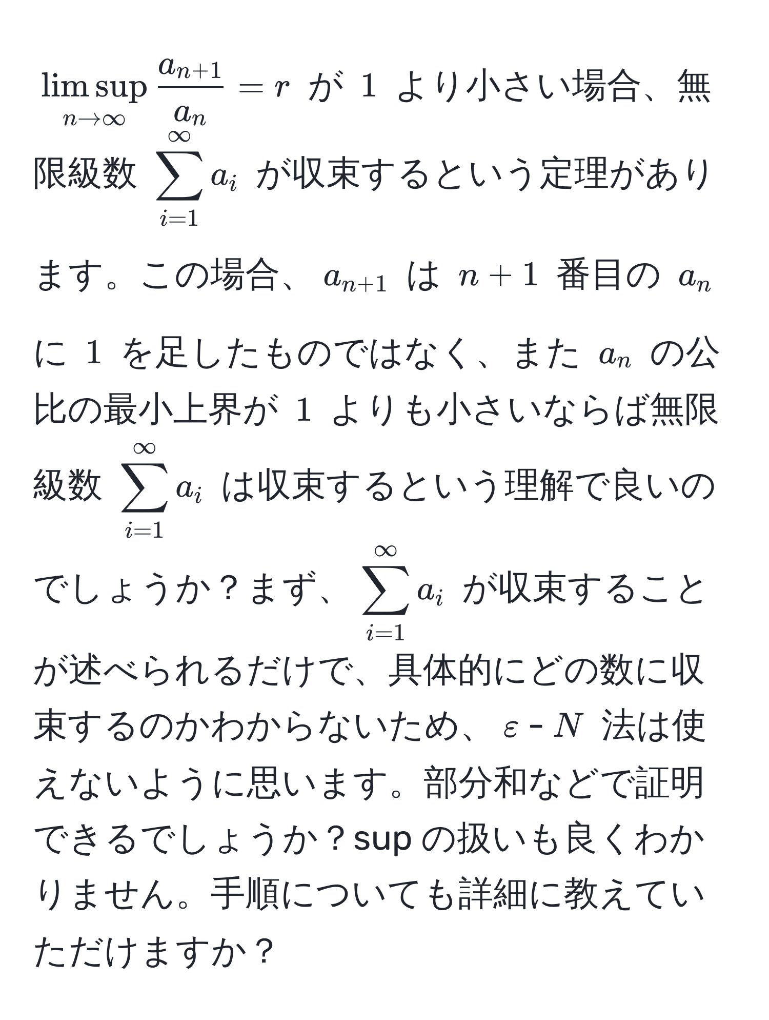 $limsup_n to ∈fty fraca_n+1a_n = r$ が $1$ より小さい場合、無限級数 $sum_(i=1)^(∈fty) a_i$ が収束するという定理があります。この場合、$a_n+1$ は $n+1$ 番目の $a_n$ に $1$ を足したものではなく、また $a_n$ の公比の最小上界が $1$ よりも小さいならば無限級数 $sum_(i=1)^(∈fty) a_i$ は収束するという理解で良いのでしょうか？まず、$sum_(i=1)^(∈fty) a_i$ が収束することが述べられるだけで、具体的にどの数に収束するのかわからないため、$varepsilon$-$N$ 法は使えないように思います。部分和などで証明できるでしょうか？sup の扱いも良くわかりません。手順についても詳細に教えていただけますか？