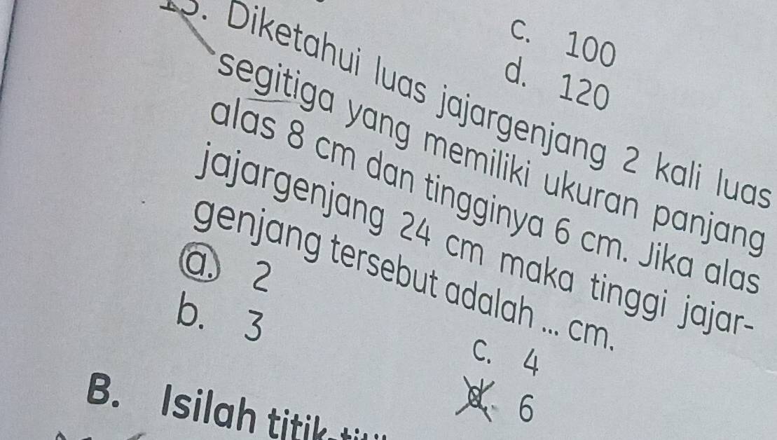 C. 100
d. 120
p. Diketahui luas jajargenjang 2 kali lua
segitiga yang memiliki ukuran panjan 
alas 8 cm dan tingginya 6 cm. Jika ala
Jajargenjang 24 cm maka tinggi jajar
a 2
genjang tersebut adalah ... cm
b. 3
C. 4
B. Isilah titiktil
6