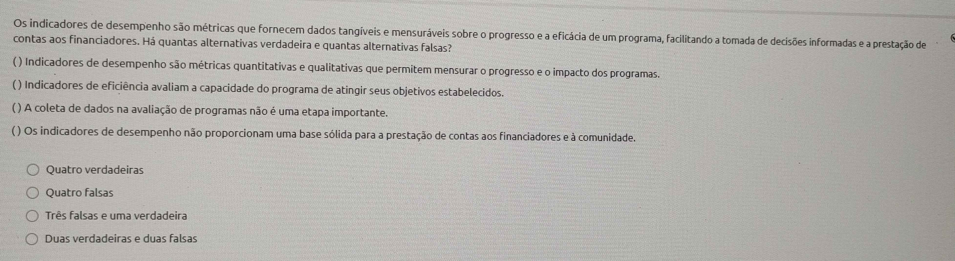 Os indicadores de desempenho são métricas que fornecem dados tangíveis e mensuráveis sobre o progresso e a eficácia de um programa, facilitando a tomada de decisões informadas e a prestação de
contas aos financiadores. Há quantas alternativas verdadeira e quantas alternativas falsas?
( ) Indicadores de desempenho são métricas quantitativas e qualitativas que permitem mensurar o progresso e o impacto dos programas.
( ) Indicadores de eficiência avaliam a capacidade do programa de atingir seus objetivos estabelecidos.
( ) A coleta de dados na avaliação de programas não é uma etapa importante.
( ) Os indicadores de desempenho não proporcionam uma base sólida para a prestação de contas aos financiadores e à comunidade.
Quatro verdadeiras
Quatro falsas
Três falsas e uma verdadeira
Duas verdadeiras e duas falsas