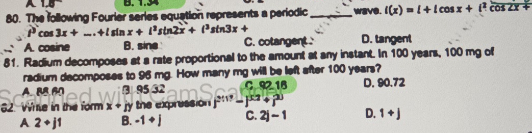 The following Fourier series equation represents a periodic _wave. l(x)=l+lcos x+l^2cos 2x+
t^3cos 3x+...+lsin x+l^2sin 2x+l^3sin 3x+
A. cosine B. sine C. cotangent. D. tangent
81. Radium decomposes at a rate proportional to the amount at any instant. In 100 years, 100 mg of
radium decomposes to 96 mg. How many mg will be left after 100 years?
A. BB.60 3 95 32 C92 16 D. 90.72
62. Wite in the form x+ jy the expression j^(2117)-j^(30)i^2+2
A 2+j1
B. -1+j
C. 2j-1 D. 1+j