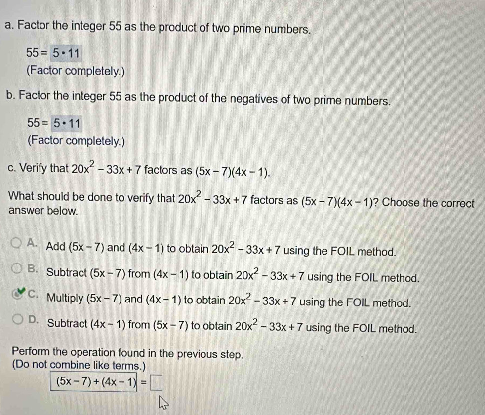 Factor the integer 55 as the product of two prime numbers.
55=5· 11
(Factor completely.)
b. Factor the integer 55 as the product of the negatives of two prime numbers.
55=5· 11
(Factor completely.)
c. Verify that 20x^2-33x+7 factors as (5x-7)(4x-1). 
What should be done to verify that 20x^2-33x+7 factors as (5x-7)(4x-1) ? Choose the correct
answer below.
A. Add (5x-7) and (4x-1) to obtain 20x^2-33x+7 using the FOIL method.
B. Subtract (5x-7) from (4x-1) to obtain 20x^2-33x+7 using the FOIL method.
C. Multiply (5x-7) and (4x-1) to obtain 20x^2-33x+7 using the FOIL method.
D. Subtract (4x-1) from (5x-7) to obtain 20x^2-33x+7 using the FOIL method.
Perform the operation found in the previous step.
(Do not combine like terms.)
(5x-7)+(4x-1)=□