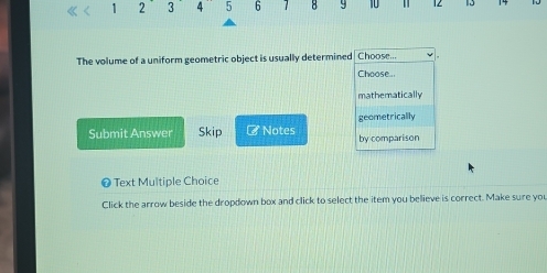 1 2 3 4 5 6 1 8 9 10 1 12 13
The volume of a uniform geometric object is usually determined Choose...
Choose...
mathematically
geometrically
Submit Answer Skip # Notes by comparison
❶ Text Multiple Choice
Click the arrow beside the dropdown box and click to select the item you believe is correct. Make sure you