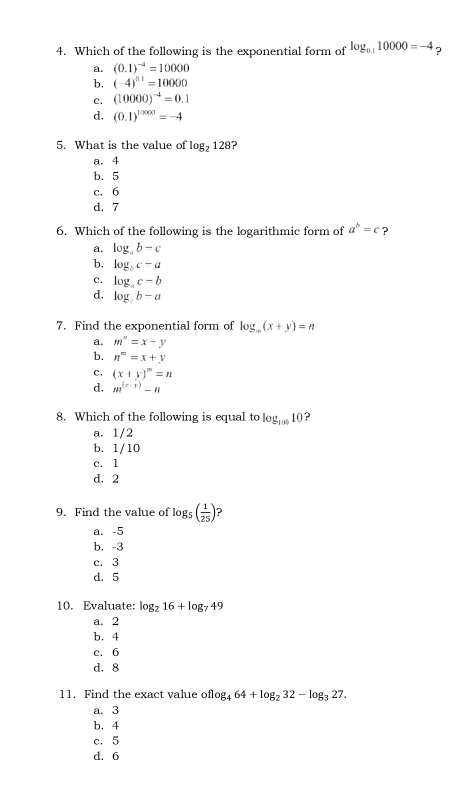 Which of the following is the exponential form of log _0.110000=-4 ?
a. (0.1)^-4=10000
b, (-4)^0.1=10000
c. (10000)^-4=0.1
d. (0.1)^10000=-4
5. What is the value of log _2128
a. 4
b. 5
c. 6
d. 7
6. Which of the following is the logarithmic form of a^b=c ？
a. log _ab-c
b, log _bc-a
c. log _ac-b
d. log b-a
7. Find the exponential form of log _m(x+y)=n
a. m^n=x+y
b. n^m=x+y
c. (x+y)^m=n
d. m^((x-y))-n
8. Which of the following is equal to log _10010 ?
a. 1/2
b. 1/10
c. 1
d. 2
9. Find the value of log _5( 1/25 ) ?
a. -5
b, -3
c. 3
d. 5
10. Evaluate: log _216+log _749
a. 2
b. 4
c. 6
d. 8
11. Find the exact value of flog _464+log _232-log _327.
a. 3
b. 4
c. 5
d. 6