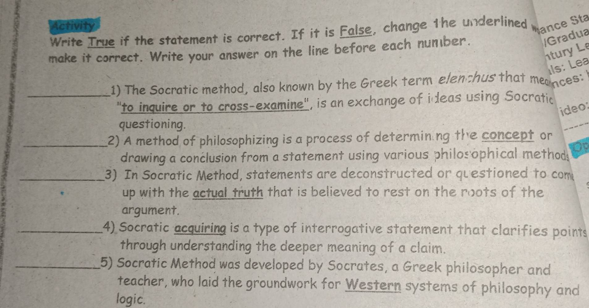 Activity 
Write True if the statement is correct. If it is False, change the underlined mance Sta 
make it correct. Write your answer on the line before each number. 
/Gradua 
ntury Le 
Ils: Lea 
_1) The Socratic method, also known by the Greek term elen chus that meances: 
"to inquire or to cross-examine", is an exchange of ideas using Socratic 
ideo: 
questioning. 
_2) A method of philosophizing is a process of determining the concept or 
drawing a conclusion from a statement using various philosophical methods 
10 
_3) In Socratic Method, statements are deconstructed or questioned to come 
up with the actual truth that is believed to rest on the roots of the 
argument. 
_4) Socratic acquiring is a type of interrogative statement that clarifies points 
through understanding the deeper meaning of a claim. 
_5) Socratic Method was developed by Socrates, a Greek philosopher and 
teacher, who laid the groundwork for Western systems of philosophy and 
logic.