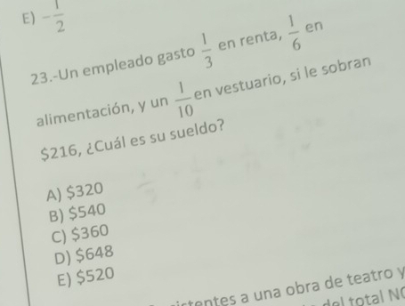 E) - 1/2 
23.-Un empleado gasto  1/3  en renta,  1/6  en
alimentación, y un  1/10  en vestuario, si le sobran
$216, ¿Cuál es su sueldo?
A) $320
B) $540
C) $360
D) $648
E) $520
ten tes a una obra de teatro y
del total N