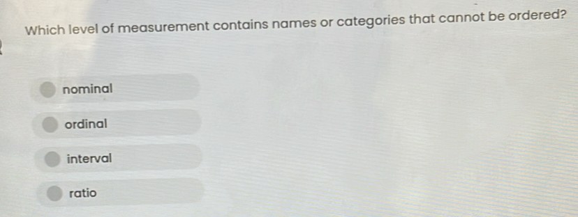 Which level of measurement contains names or categories that cannot be ordered?
nominal
ordinal
interval
ratio