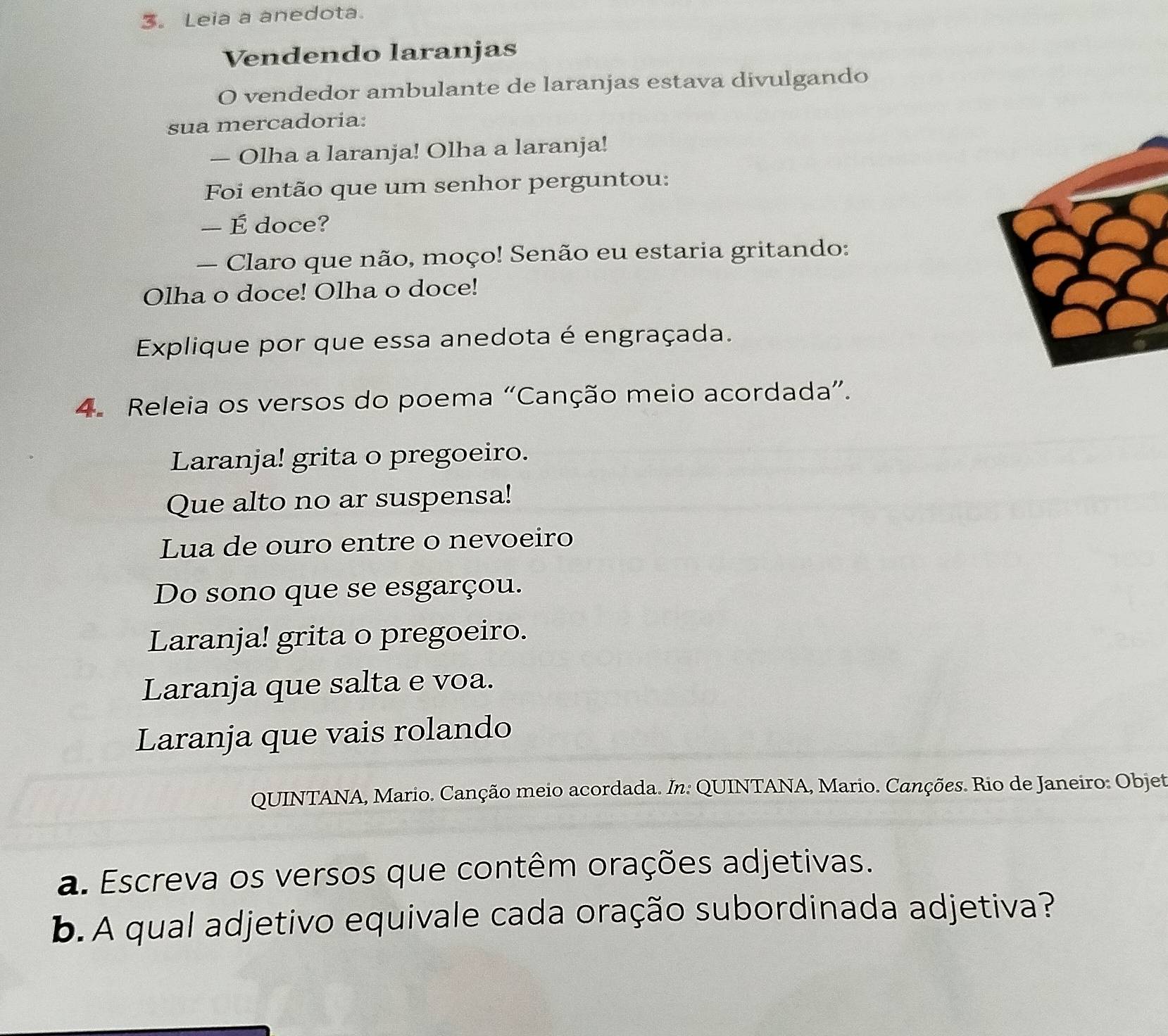 3。 Leia a anedota. 
Vendendo laranjas 
O vendedor ambulante de laranjas estava divulgando 
sua mercadoria: 
— Olha a laranja! Olha a laranja! 
Foi então que um senhor perguntou: 
— É doce? 
— Claro que não, moço! Senão eu estaria gritando: 
Olha o doce! Olha o doce! 
Explique por que essa anedota é engraçada. 
4. Releia os versos do poema “Canção meio acordada”. 
Laranja! grita o pregoeiro. 
Que alto no ar suspensa! 
Lua de ouro entre o nevoeiro 
Do sono que se esgarçou. 
Laranja! grita o pregoeiro. 
Laranja que salta e voa. 
Laranja que vais rolando 
QUINTANA, Mario. Canção meio acordada. In: QUINTANA, Mario. Canções. Rio de Janeiro: Objet 
a. Escreva os versos que contêm orações adjetivas. 
b.A qual adjetivo equivale cada oração subordinada adjetiva?