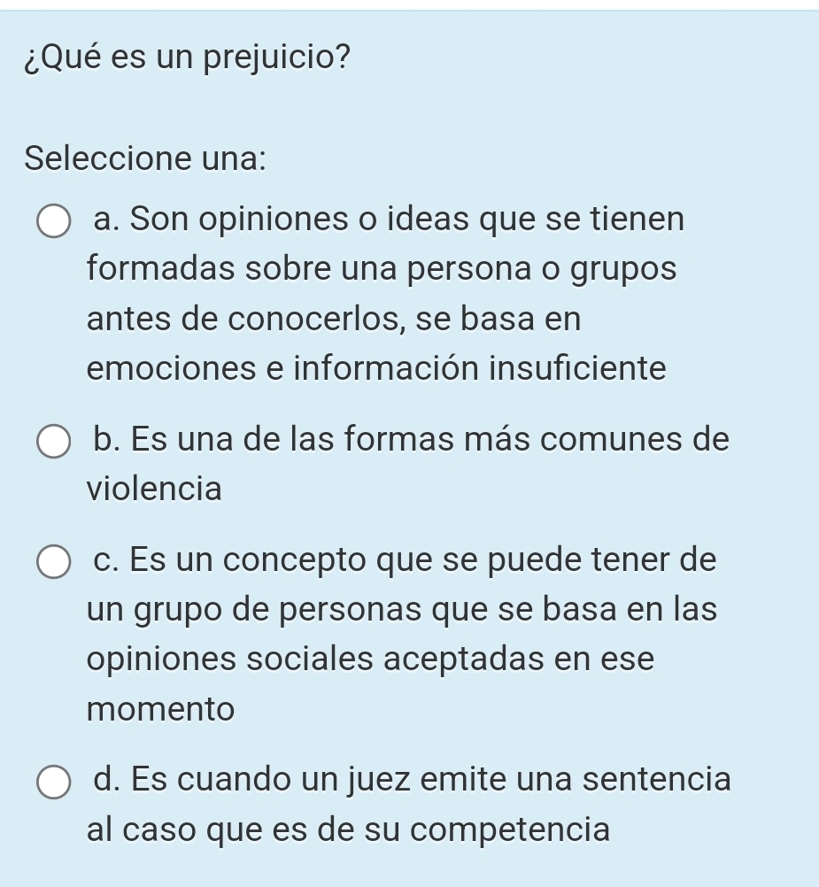 ¿Qué es un prejuicio?
Seleccione una:
a. Son opiniones o ideas que se tienen
formadas sobre una persona o grupos
antes de conocerlos, se basa en
emociones e información insuficiente
b. Es una de las formas más comunes de
violencia
c. Es un concepto que se puede tener de
un grupo de personas que se basa en las
opiniones sociales aceptadas en ese
momento
d. Es cuando un juez emite una sentencia
al caso que es de su competencia