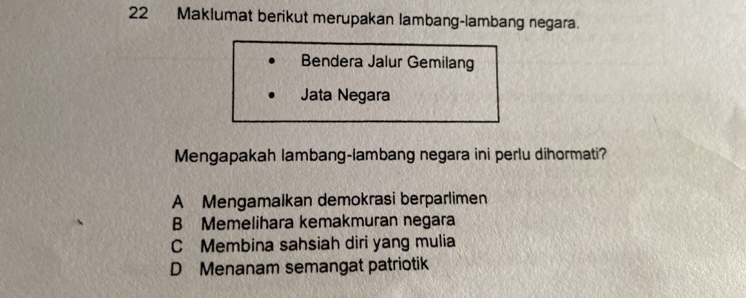 Maklumat berikut merupakan lambang-lambang negara.
Bendera Jalur Gemilang
Jata Negara
Mengapakah lambang-lambang negara ini perlu dihormati?
A Mengamalkan demokrasi berparlimen
B Memelihara kemakmuran negara
C Membina sahsiah diri yang mulia
D Menanam semangat patriotik