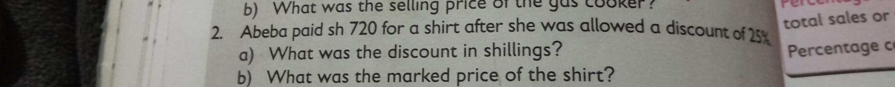 What was the selling price of the gas cooker? 
total sales or 
2. Abeba paid sh 720 for a shirt after she was allowed a discount of 25%
a) What was the discount in shillings? Percentage c 
b) What was the marked price of the shirt?