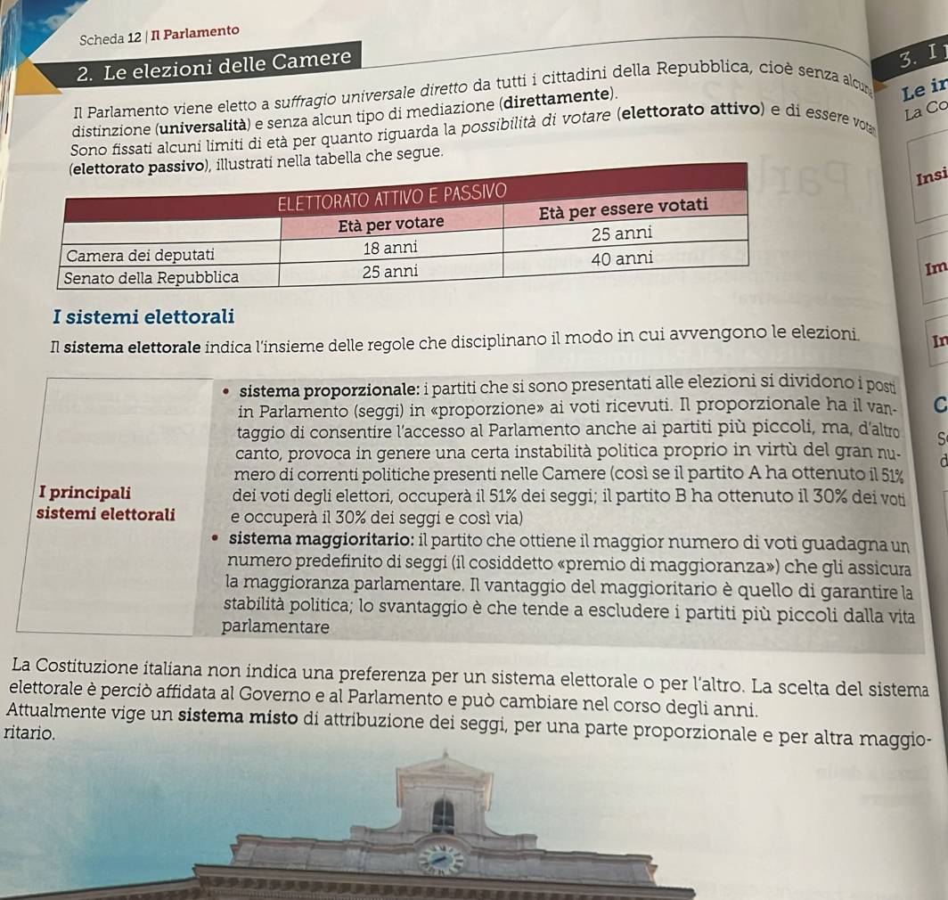 Scheda 12 | Il Parlamento
2. Le elezioni delle Camere
3. I 1
Il Parlamento viene eletto a suffragio universale diretto da tutti i cittadini della Repubblica, cioè senza alcur Le ir
La Co
distinzione (universalità) e senza alcun tipo di mediazione (direttamente).
Sono fissati alcuni limiti di età per quanto riguarda la possibilità di votare (elettorato attivo) e di essere vota
abella che segue.
Insi
Im
I sistemi elettorali
Il sistema elettorale indica l’insieme delle regole che disciplinano il modo in cui avvengono le elezioni. In
sistema proporzionale: i partiti che si sono presentati alle elezioni si dividono i posti
in Parlamento (seggi) in «proporzione» ai voti ricevuti. Il proporzionale ha il van. C
taggio di consentire l'accesso al Parlamento anche ai partiti più piccoli, ma, d'altro S
canto, provoca in genere una certa instabilità politica proprio in virtù del gran nu-
mero di correnti politiche presenti nelle Camere (così se il partito A ha ottenuto il 51%
I principali dei voti degli elettori, occuperà il 51% dei seggi; il partito B ha ottenuto il 30% dei voti
sistemi elettorali e occuperà il 30% dei seggi e cosí via)
sistema maggioritario: il partito che ottiene il maggior numero di voti guadagna un
numero predefinito di seggi (il cosiddetto «premio di maggioranza») che gli assicura
la maggioranza parlamentare. Il vantaggio del maggioritario è quello di garantire la
stabilità politica; lo svantaggio è che tende a escludere i partiti più piccoli dalla vita
parlamentare
La Costituzione italiana non indica una preferenza per un sistema elettorale o per l’altro. La scelta del sistema
elettorale è perciò affidata al Governo e al Parlamento e può cambiare nel corso degli anni.
Attualmente vige un sistema misto di attribuzione dei seggi, per una parte proporzionale e per altra maggio-
ritario.