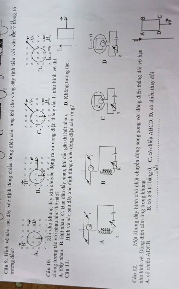 Hình vẽ nào sau đây xác định đúng chiều dòng điện cảm ứng khi cho vòng dây tịnh tiến với vận tốc v trong từ
trường đều?
B^x* x
× x* _ 
B^x* * x* x* * x
* * * *
× x* _ 
× * Vx
× * Vx
A.
B. * *
x° * * C. χ * * * *
D. × * * x * * *
×
xyx * * *
B, 
Câu 10. Khi cho khung dây kín chuyển động ra xa dòng điện thắng dài I_1 như hình vẽ thì
chúng tương tác với nhau như thế nào?
A. Đầy nhau. B. Hút nhau. C. Ban đầu đầy nhau, khi đến gần thì hút nhau. D. Không tương tác.
Câu 11. Hình vẽ nào sau đây xác định đúng chiều dòng điện cảm ứng?
I_ ...=0
C
D
R
R
Câu 12. Một khung dây hình chữ nhật chuyển động song song với dòng điện thẳng dài vô hạn
I
như hình vẽ. Dòng điện cảm ứng trong khung A B
A. có chiều ADCB. B. có giá trị bằng 0. C. có chiều ABCD. D. có chiều thay đổi,
hết
_
D C