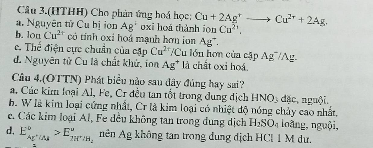 Câu 3.(HTHH) Cho phản ứng hoá học: Cu+2Ag^+to Cu^(2+)+2Ag.
a. Nguyên tử Cu bị ion Ag^+ oxi hoá thành ion Cu^(2+).
b. lon Cu^(2+) có tính oxi hoá mạnh hơn ion Ag^+.
c. Thế điện cực chuần của ca D Cu^(2+)/Cu lớn hơn của cặp Ag^+/Ag.
d. Nguyên tử Cu là chất khử, ion Ag^+ là chất oxi hoá.
Câu 4.(OTTN) Phát biểu nào sau đây đúng hay sai?
a. Các kim loại Al, Fe, Cr đều tan tốt trong dung dịch HNO_3 đặc, nguội.
b. W là kim loại cứng nhất, Cr là kim loại có nhiệt độ nóng chảy cao nhất.
c. Các kim loại Al, Fe đều không tan trong dung dịch H_2SO_4 loãng, nguội,
d. E_Ag^+/Ag^circ >E_2H^+/H_2^circ  nên Ag không tan trong dung dịch HCl 1 M dư.