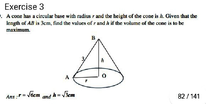 A cone has a circular base with radius r and the height of the cone is h. Given that the 
length of AB is 3cm, find the values of r and h if the volume of the cone is to be 
maximum. 
Ans : r=sqrt(6)cm and h=sqrt(3)cm 82 / 141