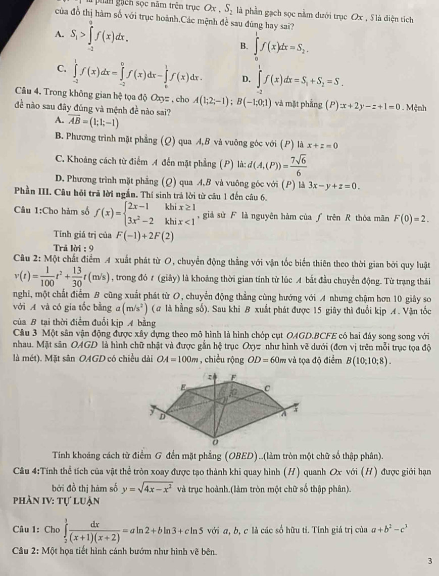 lu phản gạch sọc năm trên trục Ox,S_2 là phần gạch sọc nằm dưới trục Ox , S là diện tích
của đồ thị hàm số với trục hoành.Các mệnh đề sau đúng hay sai?
A. S_1>∈tlimits _(-2)^0f(x)dx. B. ∈tlimits _0^(1f(x)dx=S_2).
C. ∈tlimits _(-2)^1f(x)dx=∈tlimits _(-2)^0f(x)dx-∈tlimits _0^(1f(x)dx. D. ∈tlimits _(-2)^1f(x)dx=S_1)+S_2=S.
Câu 4. Trong không gian hệ tọa độ Ox = , cho A(1;2;-1);B(-1;0;1) và mặt phẳng ( / ) :x+2y-z+1=0. Mệnh
đề nào sau đây đúng và mệnh đề nào sai?
A. overline AB=(1;1;-1)
B. Phương trình mặt phẳng (Q) qua A,B và vuông góc với (P) là x+z=0
C. Khoảng cách từ điểm A đến mặt phẳng (P) là: d(A,(P))= 7sqrt(6)/6 
D. Phương trình mặt phẳng (Q) qua A,B và vuông góc với (P) là 3x-y+z=0.
Phần III. Câu hỏi trả lời ngắn. Thí sinh trả lời từ câu 1 đến câu 6.
Câu 1:Cho hàm số f(x)=beginarrayl 2x-1khix≥ 1 3x^2-2khix<1endarray. , giả sử F là nguyên hàm của ƒ trên R thỏa mãn F(0)=2.
Tỉính giá trị của F(-1)+2F(2)
Trã lời : 9
Cầu 2: Một chất điểm A xuất phát từ O, chuyển động thẳng với vận tốc biến thiên theo thời gian bởi quy luật
v(t)= 1/100 t^2+ 13/30 t(m/s) , trong đó t (giây) là khoảng thời gian tính từ lúc A bắt đầu chuyển động. Từ trạng thái
nghi, một chất điểm B cũng xuất phát từ O, chuyển động thẳng cùng hướng với A nhưng chậm hơn 10 giây so
với A và có gia tốc bằng a(m/s^2) (a là hằng số). Sau khi B xuất phát được 15 giây thì đuối kịp A. Vận tốc
của B tại thời điểm đuổi kịp A bằng
Câu 3 Một sân vận động được xây dựng theo mô hình là hình chóp cụt OAGD.BCFE có hai đáy song song với
nhau. Mặt sân OAGD là hình chữ nhật và được gắn hệ trục Oxyz như hình vẽ dưới (đơn vị trên mỗi trục tọa độ
là mét). Mặt sân OAGD có chiều dài OA=100m , chiều rộng OD=60m và tọa độ điểm B(10;10;8).
Tính khoảng cách từ điểm G đến mặt phẳng (OBED)..(làm tròn một chữ số thập phân).
Câu 4:Tính thể tích của vật thể tròn xoay được tạo thành khi quay hình (H) quanh Ox với (H) được giới hạn
bởi đồ thị hàm số y=sqrt(4x-x^2) và trục hoành.(làm tròn một chữ số thập phân).
phần IV: tự luận
Câu 1: Cho ∈tlimits _2^(3frac dx)(x+1)(x+2)=aln 2+bln 3+cln 5 với a, b, c là các số hữu tỉ. Tính giá trị của a+b^2-c^3
Câu 2: Một họa tiết hình cánh bướm như hình vẽ bên.
3