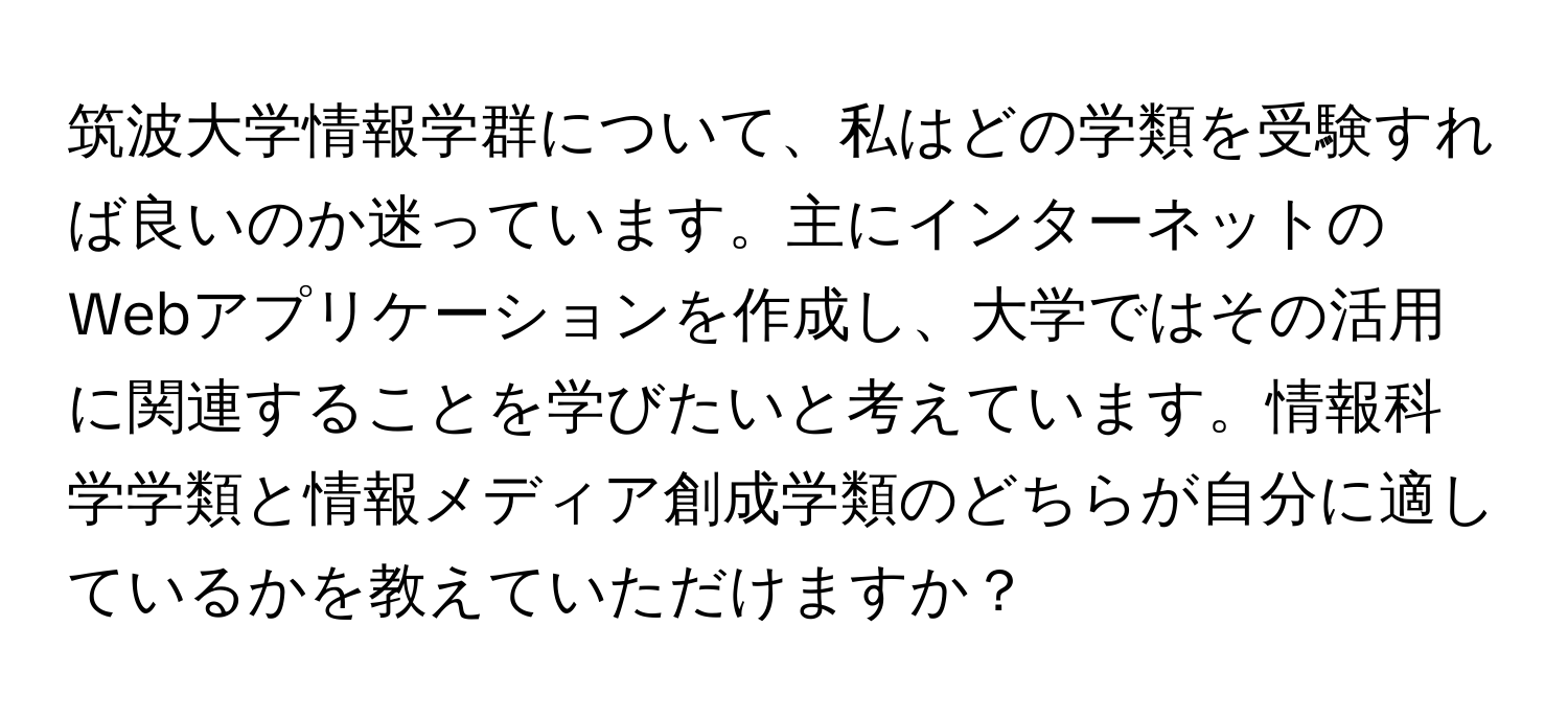 筑波大学情報学群について、私はどの学類を受験すれば良いのか迷っています。主にインターネットのWebアプリケーションを作成し、大学ではその活用に関連することを学びたいと考えています。情報科学学類と情報メディア創成学類のどちらが自分に適しているかを教えていただけますか？