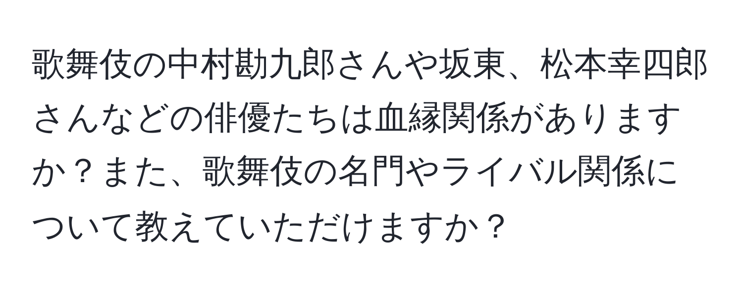 歌舞伎の中村勘九郎さんや坂東、松本幸四郎さんなどの俳優たちは血縁関係がありますか？また、歌舞伎の名門やライバル関係について教えていただけますか？