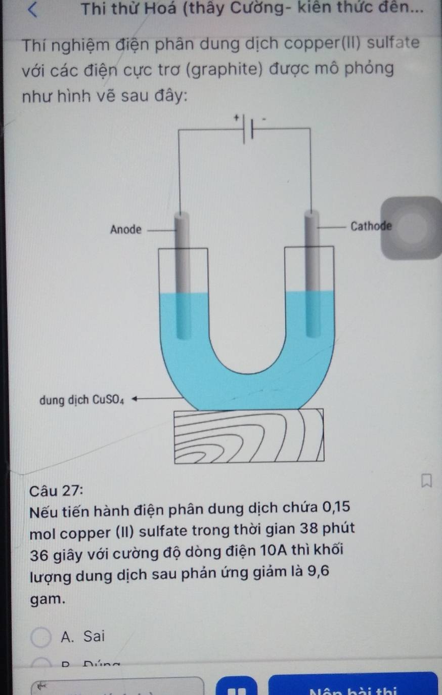 Thi thử Hoá (thấy Cường- kiên thức đên...
Thí nghiệm điện phân dung dịch copper(II) sulfate
với các điện cực trơ (graphite) được mô phỏng
như hình vẽ sau đây:
Câu 27:
Nếu tiến hành điện phân dung dịch chứa 0,15
mol copper (II) sulfate trong thời gian 38 phút
36 giây với cường độ dòng điện 10A thì khối
lượng dung dịch sau phản ứng giảm là 9,6
gam.
A. Sai
D