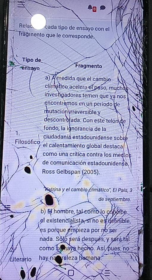 Relac cada tipo de ensayo con el 
fragmento que le corresponde 
Tipo de 
ensayo Fragmento 
a) A medida que el cambio 
climático acelera el paso, muchos 
investgadores temen que yá nos 
encontrêmos en un período de 
mutación irreversible y 
descontrolada. Con este telón de 
fondo, la ignorancia de la 
1. ciudadanía estadounidense sobre 
Filosófico el calentamiento global destaca 
como una crítica contra los medlos 
de comunicación estadounidense 
Ross Gelbspan (2005). 
'Katrina y el cambio climático', El País, 3
de septiembre. 
b) Ei hombre, tal como lo conoibe 
el existencialista, sí no es detnible, 
es porque empieza por no ser 
nada. Solo será después, y será tal 
como se aya hecho. Así pues, no 
Literário hay na C raleza humana