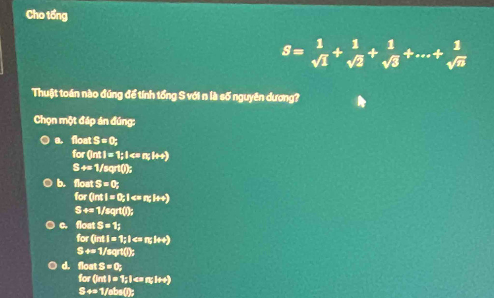 Cho tổng
S= 1/sqrt(1) + 1/sqrt(2) + 1/sqrt(3) +...+ 1/sqrt(n) 
Thuật toán nào đúng để tính tổng S với n là số nguyên dương?
Chọn một đáp án đúng:
a. float S=0;
for(Int1=1; I
S+=1/sqrt();
b. flost S=0 r
0,0 (inti=0,1
S+=1/sqrt();
c. float S=1; 
for (inti=1; I
S+=1/sqrt();
d. float S=0, 
68 (intl=1; l
S+=1/abs();