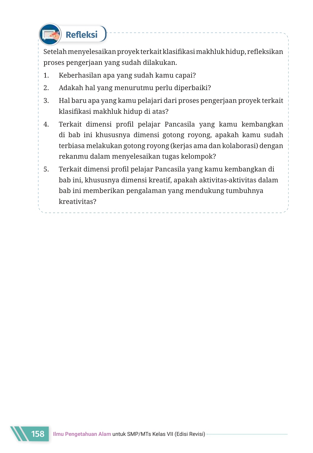 Refleksi 
Setelah menyelesaikan proyek terkait klasifikasi makhluk hidup, refleksikan 
proses pengerjaan yang sudah dilakukan. 
1. Keberhasilan apa yang sudah kamu capai? 
2. Adakah hal yang menurutmu perlu diperbaiki? 
3. Hal baru apa yang kamu pelajari dari proses pengerjaan proyek terkait 
klasifikasi makhluk hidup di atas? 
4. Terkait dimensi profil pelajar Pancasila yang kamu kembangkan 
di bab ini khususnya dimensi gotong royong, apakah kamu sudah 
terbiasa melakukan gotong royong (kerjas ama dan kolaborasi) dengan 
rekanmu dalam menyelesaikan tugas kelompok? 
5. Terkait dimensi profil pelajar Pancasila yang kamu kembangkan di 
bab ini, khususnya dimensi kreatif, apakah aktivitas-aktivitas dalam 
bab ini memberikan pengalaman yang mendukung tumbuhnya 
kreativitas? 
158 Ilmu Pengetahuan Alam untuk SMP/MTs Kelas VII (Edisi Revisi)