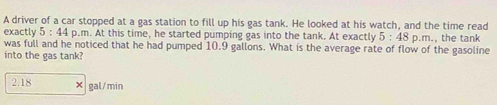 A driver of a car stopped at a gas station to fill up his gas tank. He looked at his watch, and the time read
exactly 5:44p.m. At this time, he started pumping gas into the tank. At exactly 5:48p.m. the tank
was full and he noticed that he had pumped 10.9 gallons. What is the average rate of flow of the gasoline
into the gas tank?
2.18 gal/min