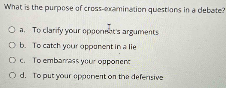 What is the purpose of cross-examination questions in a debate?
a. To clarify your opponent's arguments
b. To catch your opponent in a lie
c. To embarrass your opponent
d. To put your opponent on the defensive