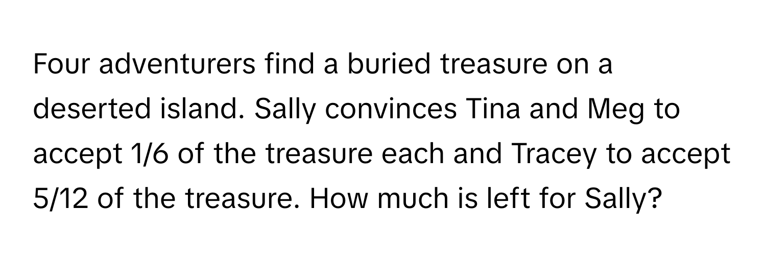 Four adventurers find a buried treasure on a deserted island. Sally convinces Tina and Meg to accept 1/6 of the treasure each and Tracey to accept 5/12 of the treasure. How much is left for Sally?