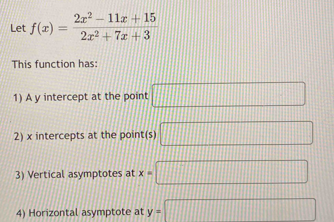 Let f(x)= (2x^2-11x+15)/2x^2+7x+3 
This function has: 
1) A y intercept at the point □
2) x intercepts at the point(s) □
3) Vertical asymptotes at x=□
4) Horizontal asymptote at y=□