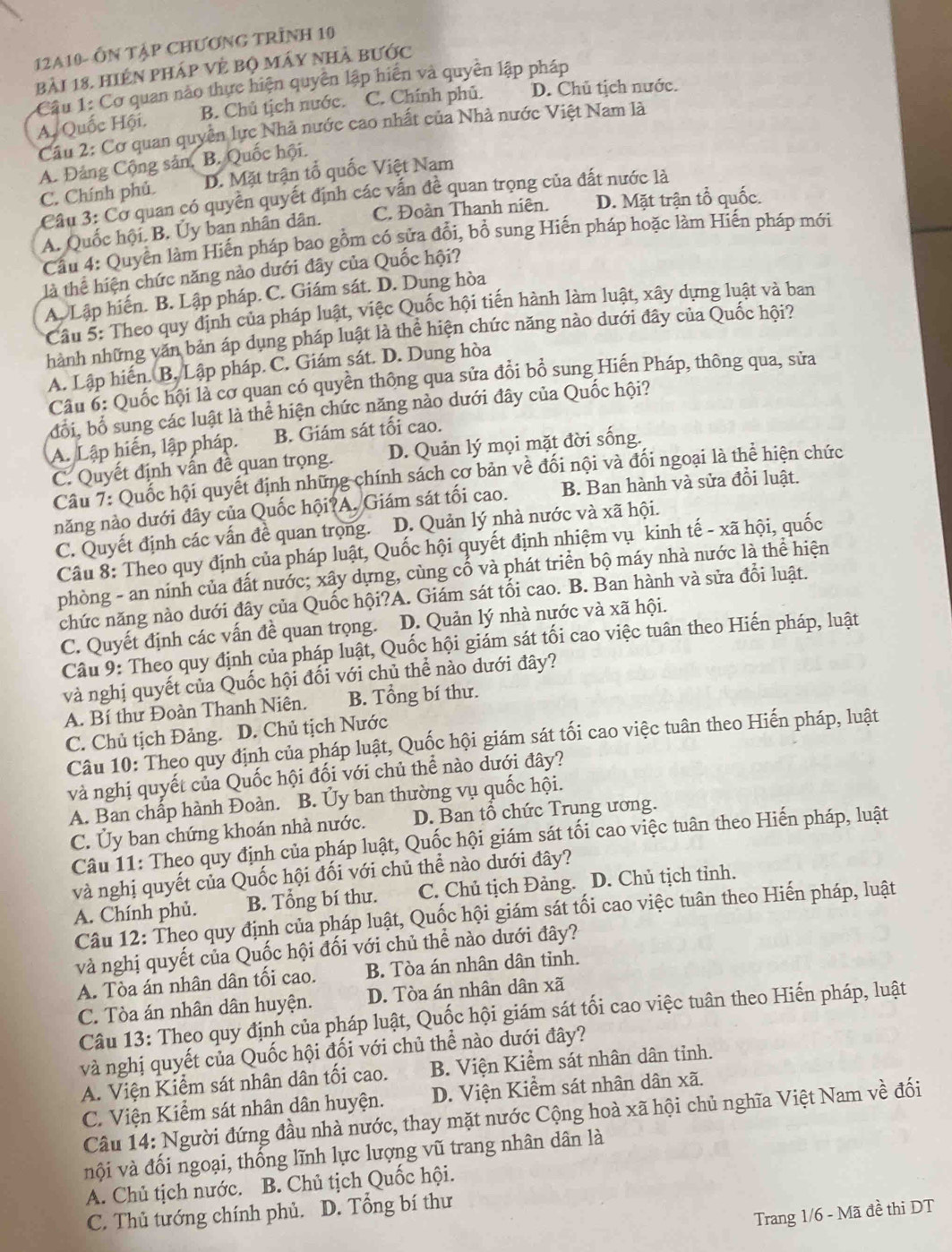 12A10- ÔN TậP CHƯơNG TRÌNH 10
bải 18. hiện pháp vẻ bộ máy nhà bước
Cầu 1: Cơ quan nào thực hiện quyên lập hiển và quyền lập pháp
A. Quốc Hội. B. Chủ tịch nước. C. Chính phủ. D. Chủ tịch nước.
Câu 2: Cơ quan quyền lực Nhà nước cao nhất của Nhà nước Việt Nam là
A. Đảng Cộng sản, B. Quốc hội.
C. Chính phủ. D. Mặt trận tổ quốc Việt Nam
Cầu 3: Cơ quan có quyền quyết định các vấn đề quan trọng của đất nước là
A. Quốc hội. B. Ủy ban nhân dân. C. Đoàn Thanh niên. D. Mặt trận tổ quốc.
Cầu 4: Quyền làm Hiến pháp bao gồm có sửa đổi, bổ sung Hiến pháp hoặc làm Hiến pháp mới
là thể hiện chức năng nào dưới đây của Quốc hội?
A. Lập hiến. B. Lập pháp. C. Giám sát. D. Dung hòa
Câu 5: Theo quy định của pháp luật, việc Quốc hội tiến hành làm luật, xây dựng luật và ban
hành những văn bản áp dụng pháp luật là thể hiện chức năng nào dưới đây của Quốc hội?
A. Lập hiến. B. Lập pháp. C. Giám sát. D. Dung hòa
Câu 6: Quốc hội là cơ quan có quyền thông qua sửa đổi bổ sung Hiến Pháp, thông qua, sửa
đổi, bổ sung các luật là thể hiện chức năng nào dưới đây của Quốc hội?
A. Lập hiến, lập pháp. B. Giám sát tối cao.
C. Quyết định vấn đề quan trọng. D. Quản lý mọi mặt đời sống.
Câu 7: Quốc hội quyết định những chính sách cơ bản về đối nội và đối ngoại là thể hiện chức
năng nào dưới đây của Quốc hội?A. Giám sát tối cao. B. Ban hành và sửa đổi luật.
C. Quyết định các vấn đề quan trọng. D. Quản lý nhà nước và xã hội.
Câu 8: Theo quy định của pháp luật, Quốc hội quyết định nhiệm vụ kinh tế - xã hội, quốc
phòng - an ninh của đất nước; xây dựng, cùng cố và phát triển bộ máy nhà nước là thể hiện
chức năng nào dưới đây của Quốc hội?A. Giám sát tối cao. B. Ban hành và sửa đổi luật.
C. Quyết định các vấn đề quan trọng. D. Quản lý nhà nước và xã hội.
Câu 9: Theo quy định của pháp luật, Quốc hội giám sát ối cao việc tuân theo Hiến pháp, luật
và nghị quyết của Quốc hội đối với chủ thể nào dưới đây?
A. Bí thư Đoàn Thanh Niên. B. Tổng bí thư.
C. Chủ tịch Đảng. D. Chủ tịch Nước
Câu 10: Theo quy định của pháp luật, Quốc hội giám sát tối cao việc tuân theo Hiến pháp, luật
và nghị quyết của Quốc hội đối với chủ thể nào dưới đây?
A. Ban chấp hành Đoàn. B. Ủy ban thường vụ quốc hội.
C. Ủy ban chứng khoán nhà nước. D. Ban tổ chức Trung ương.
Câu 11: Theo quy định của pháp luật, Quốc hội giám sát tối cao việc tuân theo Hiến pháp, luật
và nghị quyết của Quốc hội đối với chủ thể nào dưới đây?
A. Chính phủ. B. Tổng bí thư. C. Chủ tịch Đảng. D. Chủ tịch tỉnh.
Câu 12: Theo quy định của pháp luật, Quốc hội giám sát tối cao việc tuân theo Hiến pháp, luật
và nghị quyết của Quốc hội đối với chủ thể nào dưới đây?
A. Tòa án nhân dân tối cao. B. Tòa án nhân dân tinh.
C. Tòa án nhân dân huyện. D. Tòa án nhân dân xã
Câu 13: Theo quy định của pháp luật, Quốc hội giám sát tối cao việc tuân theo Hiến pháp, luật
và nghị quyết của Quốc hội đối với chủ thể nào dưới đây?
A. Viện Kiểm sát nhân dân tối cao. B. Viện Kiểm sát nhân dân tỉnh.
C. Viện Kiểm sát nhân dân huyện. D. Viện Kiểm sát nhân dân xã.
Câu 14: Người đứng đầu nhà nước, thay mặt nước Cộng hoà xã hội chủ nghĩa Việt Nam về đối
vội và đối ngoại, thống lĩnh lực lượng vũ trang nhân dân là
A. Chủ tịch nước. B. Chủ tịch Quốc hội.
C. Thủ tướng chính phủ. D. Tổng bí thư
Trang 1/6 - Mã đề thi DT
