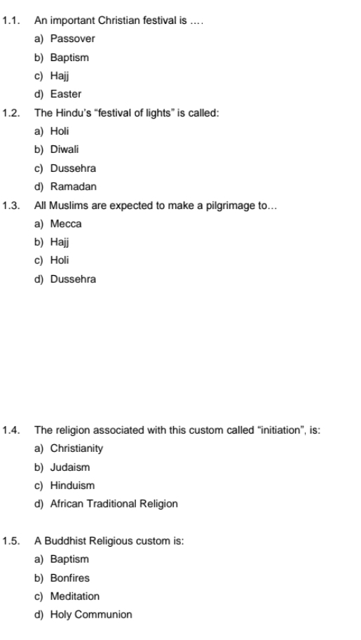 An important Christian festival is ....
a) Passover
b) Baptism
c) Hajj
d) Easter
1.2. The Hindu’s “festival of lights” is called:
a) Holi
b) Diwali
c) Dussehra
d) Ramadan
1.3. All Muslims are expected to make a pilgrimage to...
a) Mecca
b) Hajj
c) Holi
d) Dussehra
1.4. The religion associated with this custom called “initiation”, is:
a) Christianity
b) Judaism
c) Hinduism
d) African Traditional Religion
1.5. A Buddhist Religious custom is:
a) Baptism
b) Bonfires
c) Meditation
d) Holy Communion