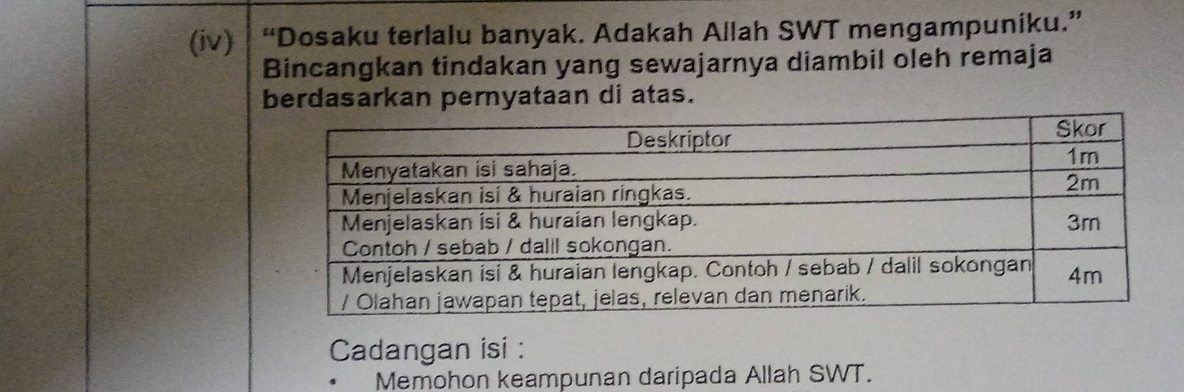 (iv) “Dosaku terlalu banyak. Adakah Allah SWT mengampuniku.” 
Bincangkan tindakan yang sewajarnya diambil oleh remaja 
berdasarkan pernyataan di atas. 
Cadangan isi : 
Memohon keampunan daripada Allah SWT.