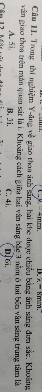 mu =4mm. D. lambda =8mm. 
Câu 11. Trong thí nghiệm Y -âng về giao thoa ánh sáng, hai khe được chiếu bằng ánh sáng đơn sắc. Khoảng
vân giao thoa trên màn quan sát là i. Khoảng cách giữa hai vân sáng bậc 3 nằm ở hai bên vân sáng trung tâm là
A. 5i. B. 3i. C. 4i. D. 6i.
Câu 12 Một