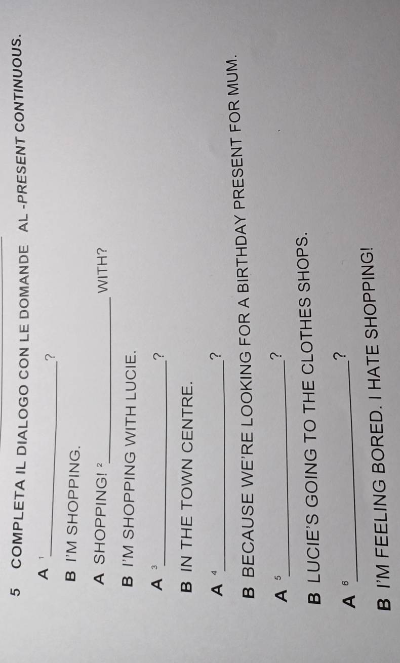 COMPLETA IL DIALOGO CON LE DOMANDE AL -PRESENT CONTINUOUS. 
A ¹ 
_? 
B I'M SHOPPING. 
_ 
A SHOPPING! ² WITH? 
B I'M SHOPPING WITH LUCIE. 
A ³_ ? 
B IN THE TOWN CENTRE. 
A⁴_ 
? 
B BECAUSE WE'RE LOOKING FOR A BIRTHDAY PRESENT FOR MUM. 
A 5 _ 
? 
B LUCIE'S GOING TO THE CLOTHES SHOPS. 
A 6 _ 
? 
B I'M FEELING BORED. I HATE SHOPPING!