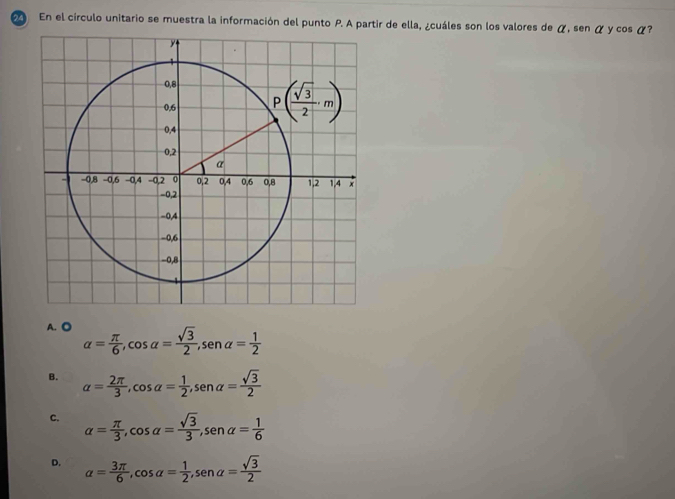 En el circulo unitario se muestra la información del punto P. A partir de ella, ¿cuáles son los valores de α, sen α y cos α?
A. ◎ alpha = π /6 ,cos alpha = sqrt(3)/2 ,sen alpha = 1/2 
B. alpha = 2π /3 ,cos alpha = 1/2 ,sen alpha = sqrt(3)/2 
C. alpha = π /3 ,cos alpha = sqrt(3)/3 ,sen alpha = 1/6 
D. alpha = 3π /6 ,cos alpha = 1/2 ,sen alpha = sqrt(3)/2 