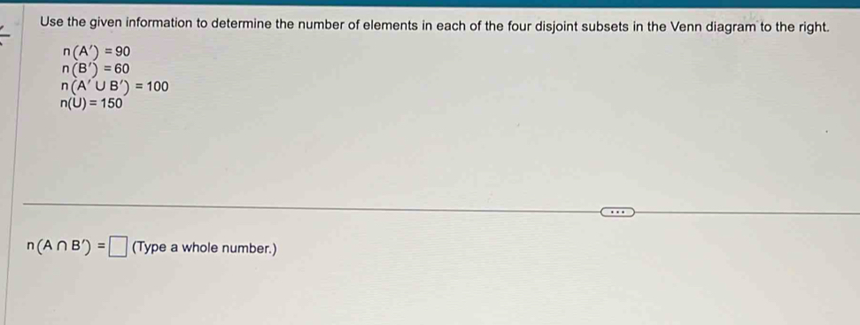 Use the given information to determine the number of elements in each of the four disjoint subsets in the Venn diagram to the right.
n(A')=90
n(B')=60
n(A'∪ B')=100
n(U)=150
n(A∩ B')=□ (Type a whole number.)